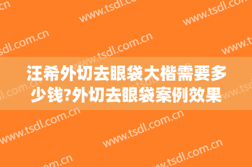 汪希外切去眼袋大楷需要多少钱?外切去眼袋案例效果对比图_上海交通大学医学院附属第九人民医院