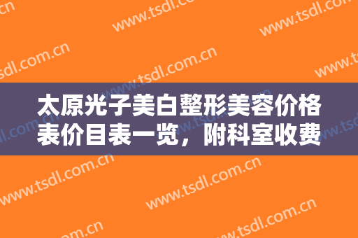 太原光子美白整形美容价格表价目表一览，附科室收费明细（近6个月均价为：7458元）