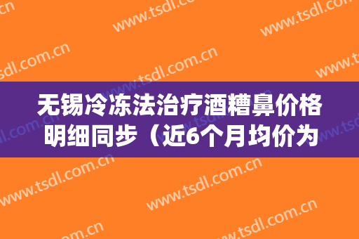 无锡冷冻法治疗酒糟鼻价格明细同步（近6个月均价为：3486元）(冷冻治疗酒糟鼻多少钱)