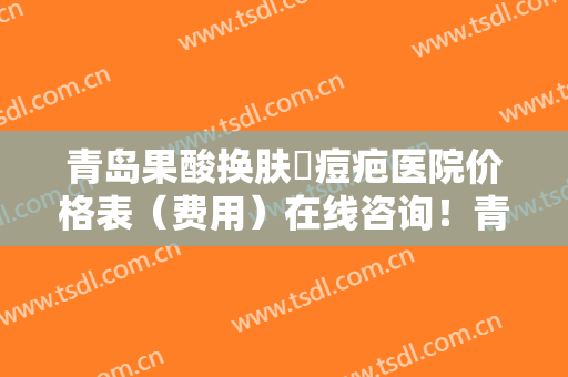 青岛果酸换肤袪痘疤医院价格表（费用）在线咨询！青岛熙朵医疗美容院收费不贵医生评价好