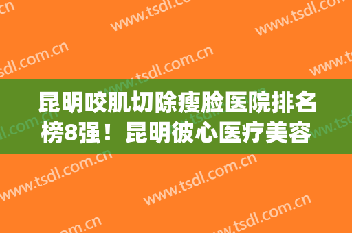昆明咬肌切除瘦脸医院排名榜8强！昆明彼心医疗美容医院评价都很高(昆明的整容祛疤哪个好一些)