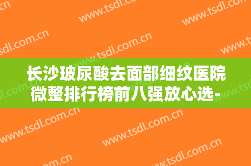 长沙玻尿酸去面部细纹医院微整排行榜前八强放心选-长沙玻尿酸去面部细纹均价为：3801元