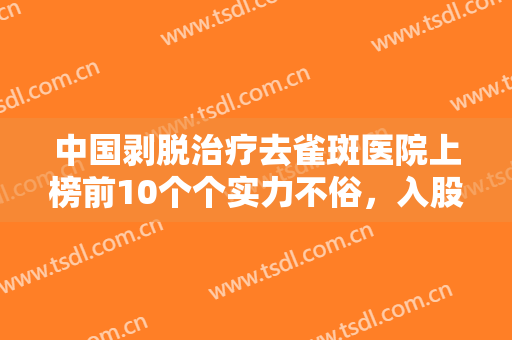 中国剥脱治疗去雀斑医院上榜前10个个实力不俗，入股不亏！长沙希美医疗美容医院全新体验案例出炉