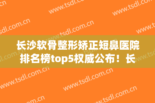 长沙软骨整形矫正短鼻医院排名榜top5权威公布！长沙华美整形美容医院老用户强力安利