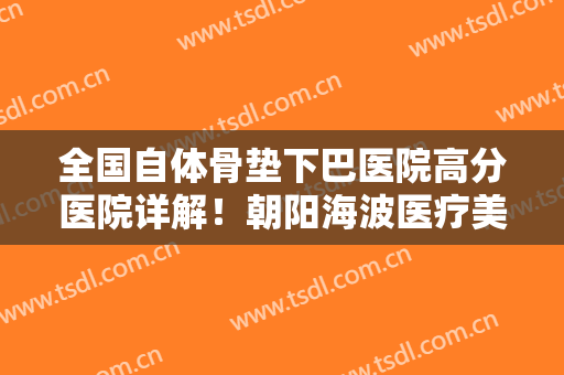 全国自体骨垫下巴医院高分医院详解！朝阳海波医疗美容诊所市民口碑评价看靠谱不坑人