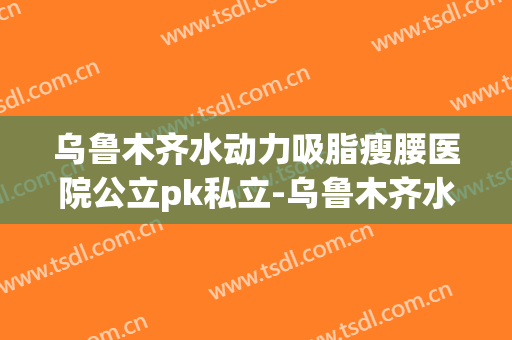 乌鲁木齐水动力吸脂瘦腰医院公立pk私立-乌鲁木齐水动力吸脂瘦腰均价为：3035元