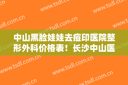 中山黑脸娃娃去痘印医院整形外科价格表！长沙中山医院皮肤科实力及口碑出炉