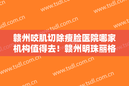 赣州咬肌切除瘦脸医院哪家机构值得去！赣州明珠丽格医疗美容医院评价不吭