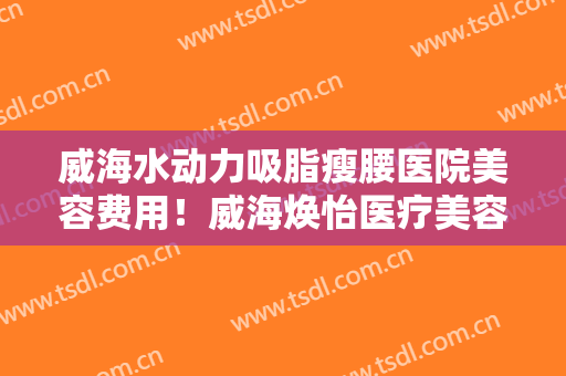 威海水动力吸脂瘦腰医院美容费用！威海焕怡医疗美容令网友啧啧称赞