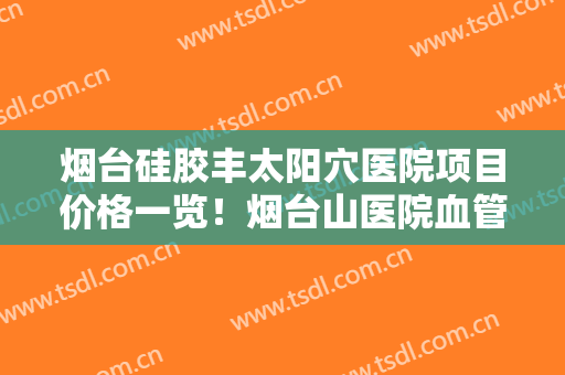 烟台硅胶丰太阳穴医院项目价格一览！烟台山医院血管整形外科是承包的吗？全新价目表