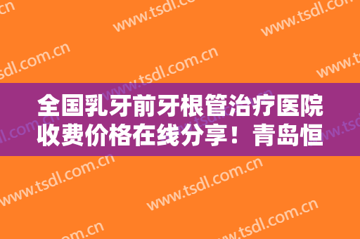 全国乳牙前牙根管治疗医院收费价格在线分享！青岛恒正口腔门诊部放心挑选，快收藏