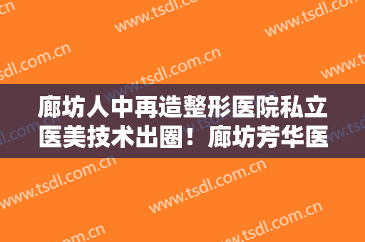 廊坊人中再造整形医院私立医美技术出圈！廊坊芳华医疗美容门诊不仅资质正规实力也强