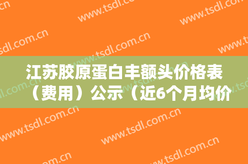江苏胶原蛋白丰额头价格表（费用）公示（近6个月均价为：5360元）(胶原蛋白价格是多少?有副作用吗)