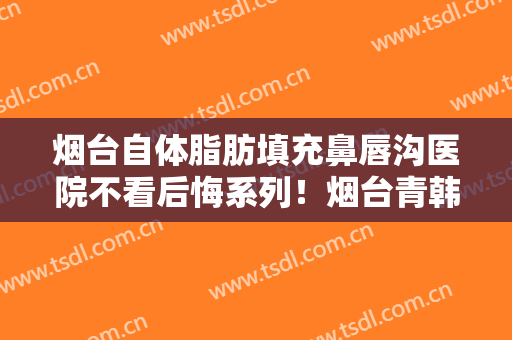 烟台自体脂肪填充鼻唇沟医院不看后悔系列！烟台青韩整形美容医院口碑安利技术卓越