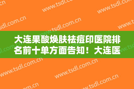 大连果酸焕肤祛痘印医院排名前十单方面告知！大连医科大学附属第一医院整形美容中心一文口碑全包览