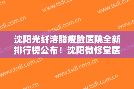 沈阳光纤溶脂瘦脸医院全新排行榜公布！沈阳微修堂医疗美容看效果笔者深入解答