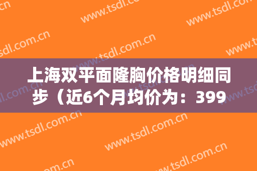 上海双平面隆胸价格明细同步（近6个月均价为：3990元）(上海隆胸整形的价格)