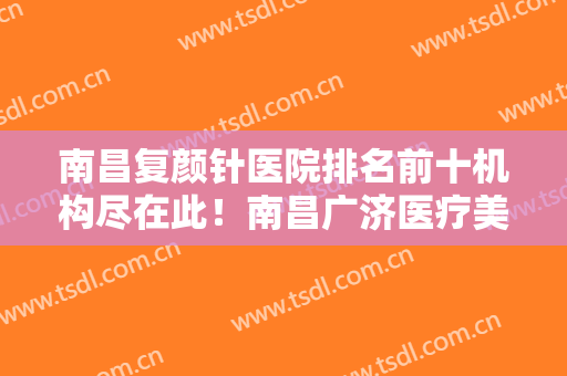 南昌复颜针医院排名前十机构尽在此！南昌广济医疗美容医院看完口碑、价格这些对比后见分晓