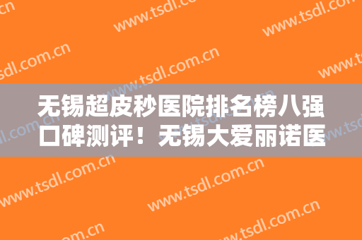 无锡超皮秒医院排名榜八强口碑测评！无锡大爱丽诺医疗美容是网红打开医院