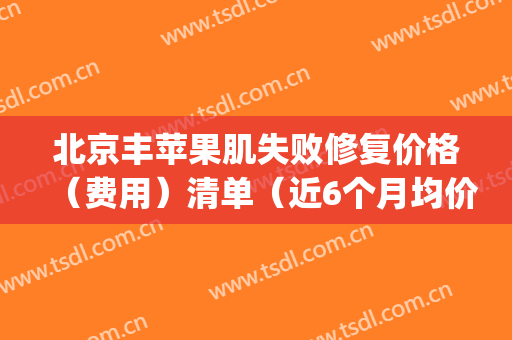 北京丰苹果肌失败修复价格（费用）清单（近6个月均价为：5679元）(丰苹果肌效果能保持多久)