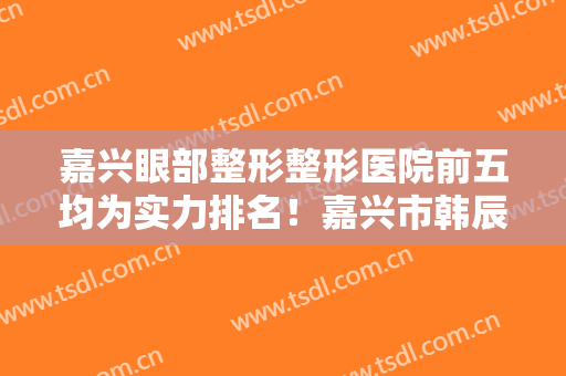 嘉兴眼部整形整形医院前五均为实力排名！嘉兴市韩辰门诊全新案例公开