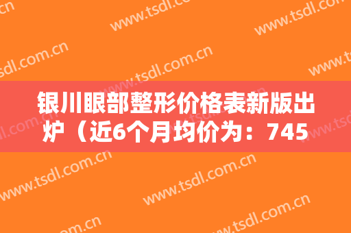 银川眼部整形价格表新版出炉（近6个月均价为：7453元）