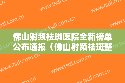 佛山射频祛斑医院全新榜单公布通报（佛山射频祛斑整形医院）