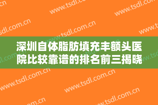 深圳自体脂肪填充丰额头医院比较靠谱的排名前三揭晓！深圳市第四（福田）人民医院整形美容科口碑不虚传