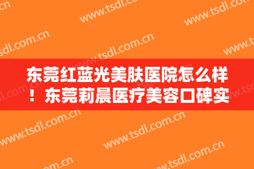 东莞红蓝光美肤医院怎么样！东莞莉晨医疗美容口碑实力测评