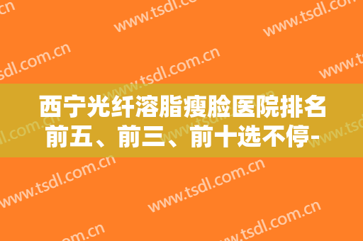 西宁光纤溶脂瘦脸医院排名前五、前三、前十选不停-西宁光纤溶脂瘦脸均价为：4831元