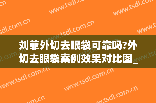 刘菲外切去眼袋可靠吗?外切去眼袋案例效果对比图_上海交通大学医学院附属第九人民医院