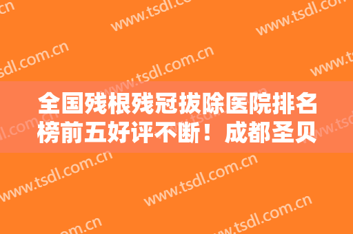 全国残根残冠拔除医院排名榜前五好评不断！成都圣贝牙科医院市民评价好正规不坑