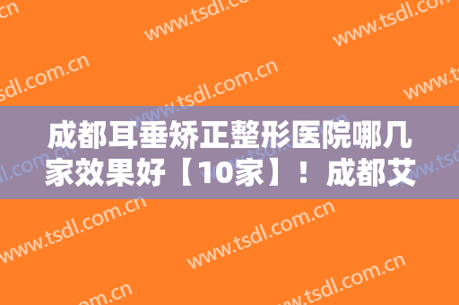 成都耳垂矫正整形医院哪几家效果好【10家】！成都艾美薇医疗美容门诊部不吹不黑来看看