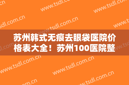 苏州韩式无痕去眼袋医院价格表大全！苏州100医院整形美容科人气实力等不输