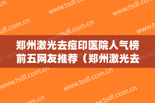 郑州激光去痘印医院人气榜前五网友推荐（郑州激光去痘印整形医院）(郑州三甲医院激光祛痘)