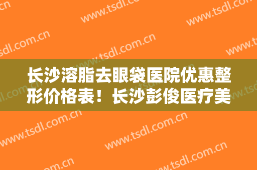 长沙溶脂去眼袋医院优惠整形价格表！长沙彭俊医疗美容诊所市民评价好正规不坑