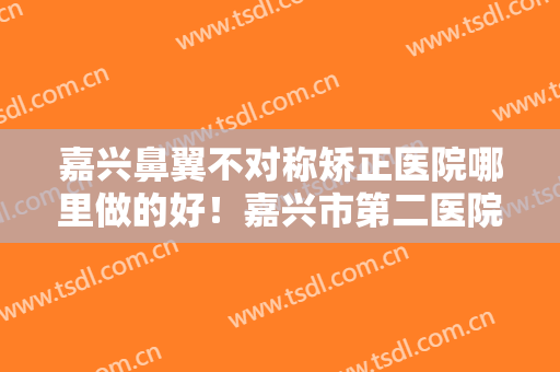 嘉兴鼻翼不对称矫正医院哪里做的好！嘉兴市第二医院激光整形美容医院收藏起来慢慢看