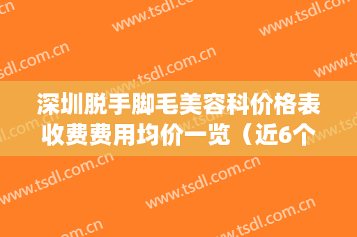 深圳脱手脚毛美容科价格表收费费用均价一览（近6个月均价为：6739元）(深圳脸部脱毛)