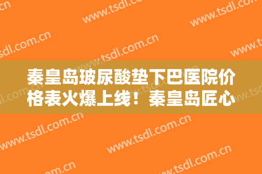 秦皇岛玻尿酸垫下巴医院价格表火爆上线！秦皇岛匠心医美医疗美容诊所技术怎么样？医生简介+价目表