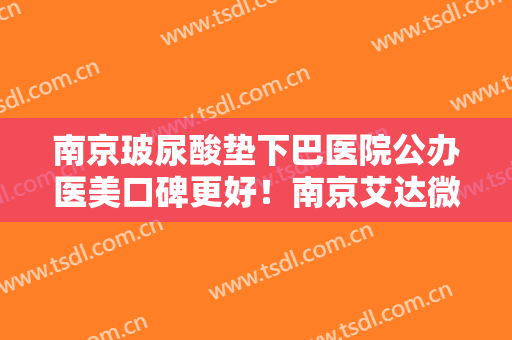 南京玻尿酸垫下巴医院公办医美口碑更好！南京艾达微美医疗美容诊所口碑、实力充分PK
