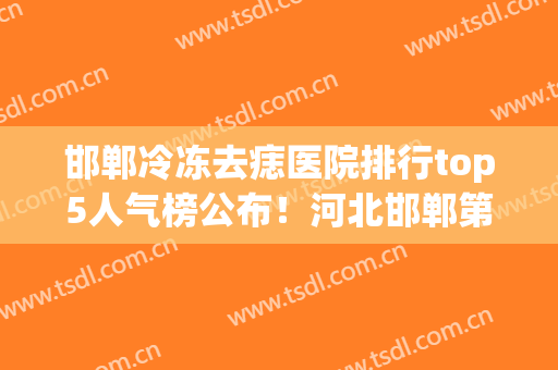 邯郸冷冻去痣医院排行top5人气榜公布！河北邯郸第三医院-整形美容医院医生介绍+案例