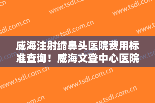 威海注射缩鼻头医院费用标准查询！威海文登中心医院美容整形科实力遥遥领先，列前三
