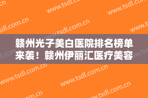 赣州光子美白医院排名榜单来袭！赣州伊丽汇医疗美容群众口碑一目了然
