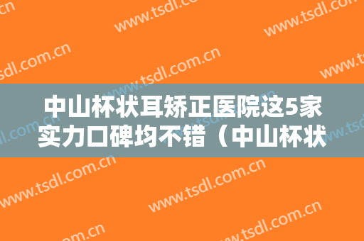 中山杯状耳矫正医院这5家实力口碑均不错（中山杯状耳矫正整形医院）