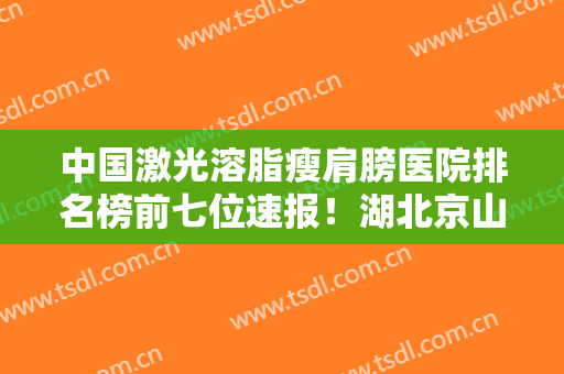 中国激光溶脂瘦肩膀医院排名榜前七位速报！湖北京山人民医院上榜