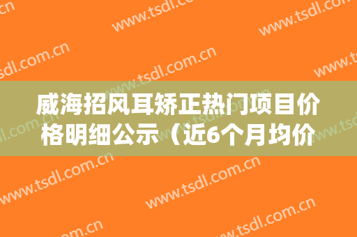 威海招风耳矫正热门项目价格明细公示（近6个月均价为：7246元）(威海看耳朵哪个医院好啊)