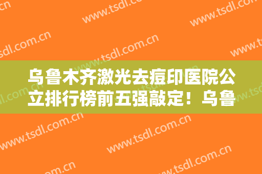 乌鲁木齐激光去痘印医院公立排行榜前五强敲定！乌鲁木齐医瑞国际整形美容中心整形攻略备好了