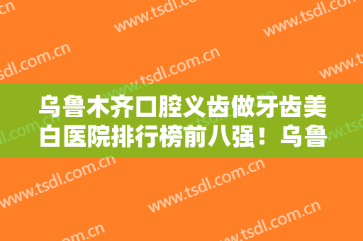 乌鲁木齐口腔义齿做牙齿美白医院排行榜前八强！乌鲁木齐凯乐口腔医院有名收费价格不贵