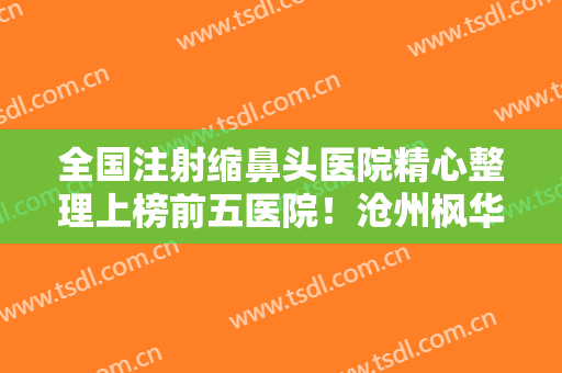 全国注射缩鼻头医院精心整理上榜前五医院！沧州枫华医疗美容诊所机构地址、技术怎么样