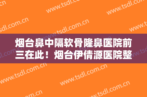 烟台鼻中隔软骨隆鼻医院前三在此！烟台伊倩源医院整形美容外科口碑技术简介一把抓